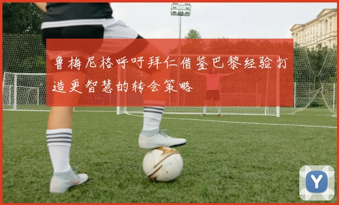 鲁梅尼格呼吁拜仁借鉴巴黎经验打造更智慧的转会策略