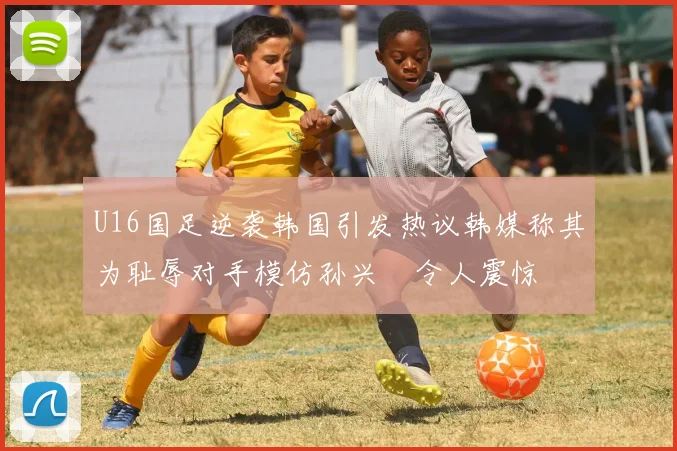 U16国足逆袭韩国引发热议韩媒称其为耻辱对手模仿孙兴慜令人震惊