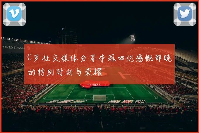 C罗社交媒体分享夺冠回忆感慨那晚的特别时刻与荣耀