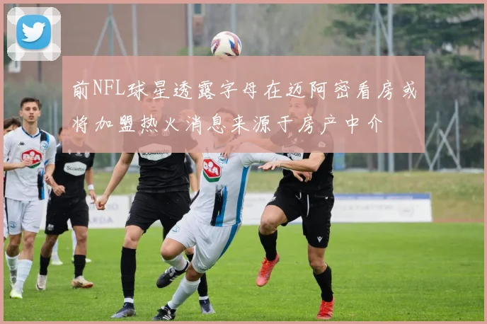 前NFL球星透露字母在迈阿密看房或将加盟热火消息来源于房产中介