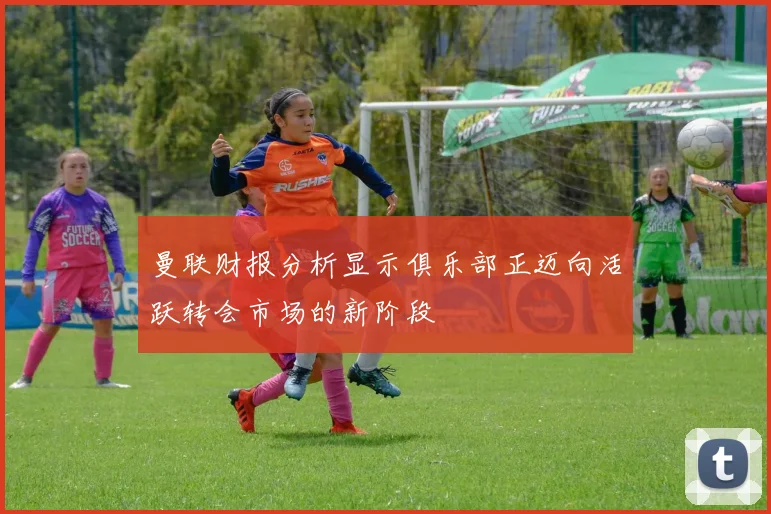 曼联财报分析显示俱乐部正迈向活跃转会市场的新阶段
