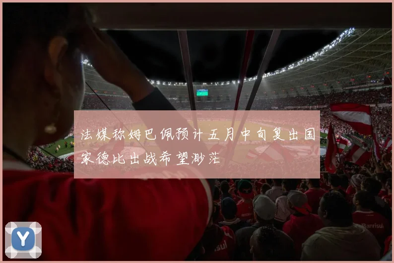 法媒称姆巴佩预计五月中旬复出国家德比出战希望渺茫
