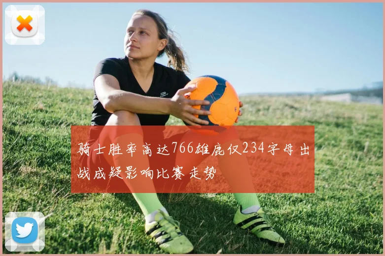 骑士胜率高达766雄鹿仅234字母出战成疑影响比赛走势