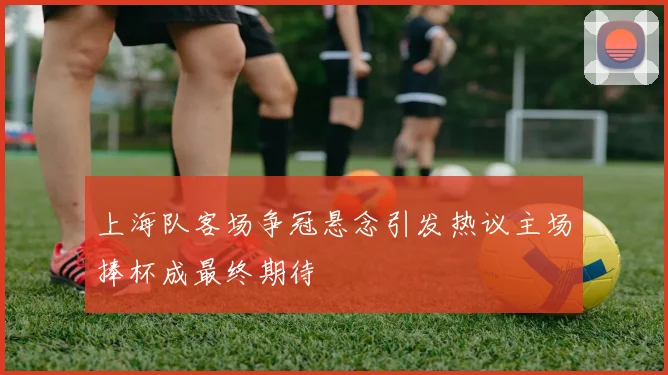 上海队客场争冠悬念引发热议主场捧杯成最终期待