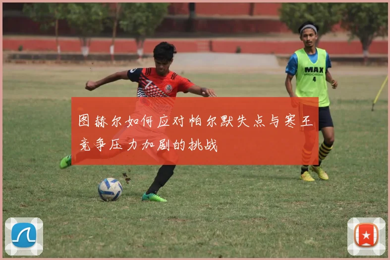 图赫尔如何应对帕尔默失点与寒王竞争压力加剧的挑战
