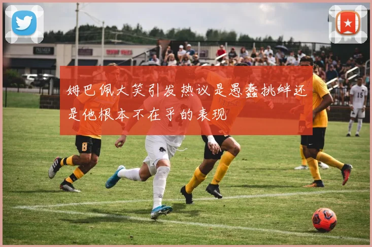 姆巴佩大笑引发热议是愚蠢挑衅还是他根本不在乎的表现