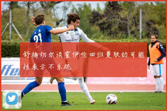 舒梅切尔谈霍伊伦回归曼联的可能性表示不乐观