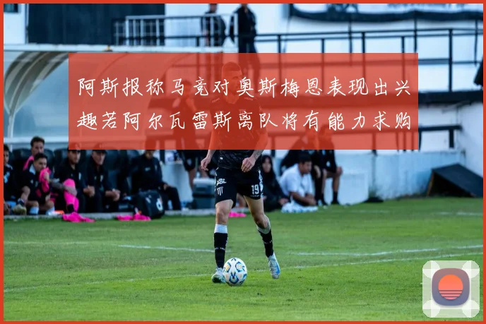 阿斯报称马竞对奥斯梅恩表现出兴趣若阿尔瓦雷斯离队将有能力求购